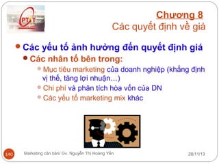 Chương 8
Các quyết định về giá
Các yếu tố ảnh hưởng đến quyết định giá
Các nhân tố bên trong:
Mục tiêu marketing của doanh nghiệp (khẳng định
vị thế, tăng lợi nhuận…)
Chi phí và phân tích hòa vốn của DN
Các yếu tố marketing mix khác

140

Marketing căn bản/ Gv. Nguyễn Thị Hoàng Yến

28/11/13

 