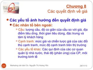 Chương 8
Các quyết định về giá
Các yếu tố ảnh hưởng đến quyết định giá
Các nhân tố bên ngoài:
Cầu: lượng cầu, độ co giãn của cầu so với giá, địa
điểm tiêu dìng, thời gian tiêu dùng, đặc trưng và
tâm lý khách hàng
Cạnh tranh: mức giá và chiến lược giá của các đối
thủ cạnh tranh, mức độ cạnh tranh trên thị trường
Các yếu tố khác: Các qui định của các cơ quan
quản lý nhà nước, thái độ (phản ứng) của CP, môi
trường kinh tế
141

Marketing căn bản/ Gv. Nguyễn Thị Hoàng Yến

28/11/13

 