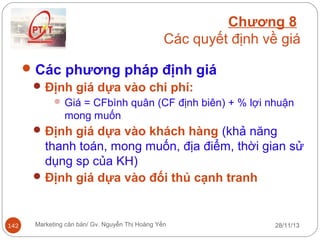 Chương 8
Các quyết định về giá
 Các phương pháp định giá
 Định giá dựa vào chi phí:
 Giá = CFbình quân (CF định biên) + % lợi nhuận

mong muốn
 Định giá dựa vào khách hàng (khả năng

thanh toán, mong muốn, địa điểm, thời gian sử
dụng sp của KH)
 Định giá dựa vào đối thủ cạnh tranh

142

Marketing căn bản/ Gv. Nguyễn Thị Hoàng Yến

28/11/13

 