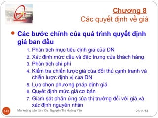 Chương 8
Các quyết định về giá
 Các bước chính của quá trình quyết định

giá ban đầu
1. Phân tích mục tiêu định giá của DN
2. Xác định mức cầu và đặc trưng của khách hàng
3. Phân tích chi phí
4. Kiểm tra chiến lược giá của đối thủ cạnh tranh và

chiến lược định vị của DN
5. Lựa chọn phương pháp định giá
6. Quyết định mức giá cơ bản
7. Giám sát phản ứng của thị trường đối với giá và
xác định nguyên nhân
143

Marketing căn bản/ Gv. Nguyễn Thị Hoàng Yến

28/11/13

 