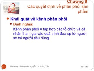 Chương 9
Các quyết định về phân phối sản
phẩm
 Khái quát về kênh phân phối
 Định nghĩa:
Kênh phân phối = tập hợp các tổ chức và cá
nhân tham gia vào quá trình đưa sp từ người
sx tới người tiêu dùng

147

Marketing căn bản/ Gv. Nguyễn Thị Hoàng Yến

28/11/13

 