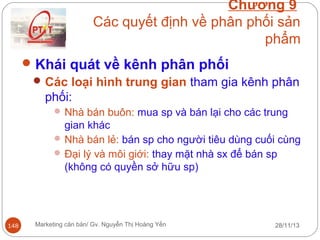 Chương 9
Các quyết định về phân phối sản
phẩm
 Khái quát về kênh phân phối
 Các loại hình trung gian tham gia kênh phân
phối:
 Nhà bán buôn: mua sp và bán lại cho các trung

gian khác
 Nhà bán lẻ: bán sp cho người tiêu dùng cuối cùng
 Đại lý và môi giới: thay mặt nhà sx để bán sp
(không có quyền sở hữu sp)

148

Marketing căn bản/ Gv. Nguyễn Thị Hoàng Yến

28/11/13

 