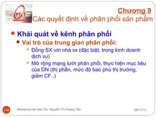 Chương 9
Các quyết định về phân phối sản phẩm
 Khái quát về kênh phân phối
 Vai trò của trung gian phân phối:
 Đồng SX với nhà sx (đặc biệt, trong kinh doanh

dịch vụ)
 Mở rộng mạng lưới phân phối, thực hiện mục tiêu
của DN (thị phần, mức độ bao phủ thị trường,
giảm CF..)

149

Marketing căn bản/ Gv. Nguyễn Thị Hoàng Yến

28/11/13

 