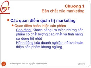 Chương 1
Bản chất của marketing
Các quan điểm quản trị marketing
Quan điểm hoàn thiện sản phẩm
Cho rằng: Khách hàng ưa thích những sản
phẩm có chất lượng cao nhất và tính nắng
sử dụng tốt nhất
Hành động của doanh nghiệp: nỗ lực hoàn
thiện sản phẩm không ngừng

15

Marketing căn bản/ Gv. Nguyễn Thị Hoàng Yến

28/11/13

 