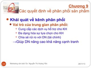Chương 9
Các quyết định về phân phối sản phẩm
 Khái quát về kênh phân phối
 Vai trò của trung gian phân phối:
 Cung cấp các dịch vụ hỗ trợ cho KH
 Đa dạng hóa sự lựa chọn cho KH
 Chia sẻ rủi ro với DN (tài chính)

→Giúp DN nâng cao khả năng cạnh tranh

150

Marketing căn bản/ Gv. Nguyễn Thị Hoàng Yến

28/11/13

 