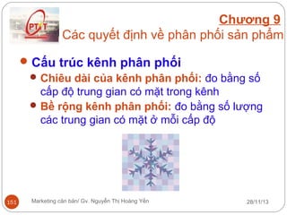 Chương 9
Các quyết định về phân phối sản phẩm
 Cấu trúc kênh phân phối
 Chiêu dài của kênh phân phối: đo bằng số
cấp độ trung gian có mặt trong kênh
 Bề rộng kênh phân phối: đo bằng số lượng
các trung gian có mặt ở mỗi cấp độ

151

Marketing căn bản/ Gv. Nguyễn Thị Hoàng Yến

28/11/13

 