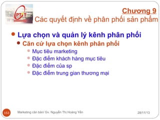 Chương 9
Các quyết định về phân phối sản phẩm
 Lựa chọn và quản lý kênh phân phối
 Căn cứ lựa chọn kênh phân phối
 Mục tiêu marketing
 Đặc điểm khách hàng mục tiêu
 Đặc điểm của sp
 Đặc điểm trung gian thương mại

153

Marketing căn bản/ Gv. Nguyễn Thị Hoàng Yến

28/11/13

 