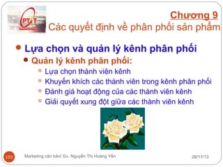 Chương 9
Các quyết định về phân phối sản phẩm
 Lựa chọn và quản lý kênh phân phối
 Quản lý kênh phân phối:
 Lựa chọn thành viên kênh
 Khuyến khích các thành viên trong kênh phân phối
 Đánh giá hoạt động của các thành viên kênh
 Giải quyết xung đột giữa các thành viên kênh

155

Marketing căn bản/ Gv. Nguyễn Thị Hoàng Yến

28/11/13

 