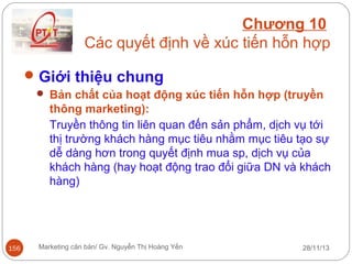 Chương 10
Các quyết định về xúc tiến hỗn hợp
 Giới thiệu chung
 Bản chất của hoạt động xúc tiến hỗn hợp (truyền

thông marketing):
Truyền thông tin liên quan đến sản phẩm, dịch vụ tới
thị trường khách hàng mục tiêu nhằm mục tiêu tạo sự
dễ dàng hơn trong quyết định mua sp, dịch vụ của
khách hàng (hay hoạt động trao đổi giữa DN và khách
hàng)

156

Marketing căn bản/ Gv. Nguyễn Thị Hoàng Yến

28/11/13

 