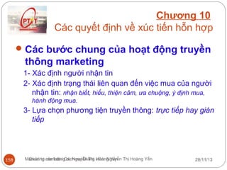 Chương 10
Các quyết định về xúc tiến hỗn hợp
 Các bước chung của hoạt động truyền

thông marketing
1- Xác định người nhận tin
2- Xác định trạng thái liên quan đến việc mua của người
nhận tin: nhận biết, hiểu, thiện cảm, ưa chuộng, ý định mua,
hành động mua.

3- Lựa chọn phương tiện truyền thông: trực tiếp hay gián
tiếp

158

Marketing căn bản/ Gv. Nguyễn Thị Hoàng Yến Thị Hoàng Yến
Quản trị marketing dịch vụ/ Giảng viên: Nguyễn

28/11/13

 