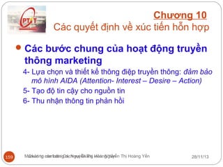 Chương 10
Các quyết định về xúc tiến hỗn hợp
 Các bước chung của hoạt động truyền

thông marketing
4- Lựa chọn và thiết kế thông điệp truyền thông: đảm bảo
mô hình AIDA (Attention- Interest – Desire – Action)
5- Tạo độ tin cậy cho nguồn tin
6- Thu nhận thông tin phản hồi

159

Marketing căn bản/ Gv. Nguyễn Thị Hoàng Yến Thị Hoàng Yến
Quản trị marketing dịch vụ/ Giảng viên: Nguyễn

28/11/13

 