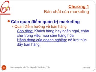 Chương 1
Bản chất của marketing
Các quan điểm quản trị marketing
• Quan điểm hướng về bán hàng
Cho rằng: Khách hàng hay ngần ngại, chần
chừ trong việc mua sắm hàng hóa
Hành động của doanh nghiệp: nỗ lực thúc
đẩy bán hàng

16

Marketing căn bản/ Gv. Nguyễn Thị Hoàng Yến

28/11/13

 