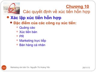 Chương 10
Các quyết định về xúc tiến hỗn hợp
 Xác lập xúc tiến hỗn hợp
 Đặc điểm của các công cụ xúc tiến:
 Quảng cáo
 Xúc tiến bán
 PR
 Marketing trực tiếp
 Bán hàng cá nhân

163

Marketing căn bản/ Gv. Nguyễn Thị Hoàng Yến

28/11/13

 