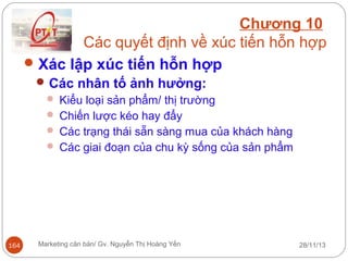 Chương 10
Các quyết định về xúc tiến hỗn hợp
 Xác lập xúc tiến hỗn hợp
 Các nhân tố ảnh hưởng:
 Kiểu loại sản phẩm/ thị trường
 Chiến lược kéo hay đẩy
 Các trạng thái sẵn sàng mua của khách hàng
 Các giai đoạn của chu kỳ sống của sản phẩm

164

Marketing căn bản/ Gv. Nguyễn Thị Hoàng Yến

28/11/13

 