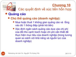 Chương 10
Các quyết định về xúc tiến hỗn hợp
 Quảng cáo
 Chủ thể quảng cáo (doanh nghiệp):
 Mua hoặc thuê 1 không gian quảng cáo và lồng
vào đó 1 thông điệp (phải trả tiền)
 Xác định ngân sách quảng cáo dựa vào chi phí
của đối thủ cạnh tranh hoặc chi phí cần thiết để
thực hiện mục tiêu của doanh nghiệp (trong tương
quan so sánh với khả năng và nguồn lực của
doanh nghiệp)

168

Marketing căn bản/ Gv. Nguyễn Thị Hoàng Yến

28/11/13

 