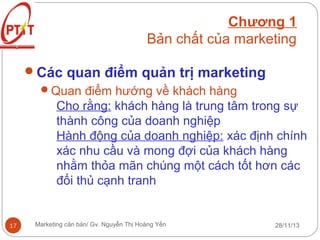 Chương 1
Bản chất của marketing
Các quan điểm quản trị marketing
Quan điểm hướng về khách hàng
Cho rằng: khách hàng là trung tâm trong sự
thành công của doanh nghiệp
Hành động của doanh nghiệp: xác định chính
xác nhu cầu và mong đợi của khách hàng
nhằm thỏa mãn chúng một cách tốt hơn các
đối thủ cạnh tranh

17

Marketing căn bản/ Gv. Nguyễn Thị Hoàng Yến

28/11/13

 