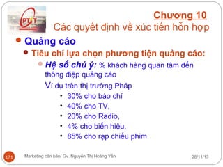 Chương 10
Các quyết định về xúc tiến hỗn hợp
 Quảng cáo
 Tiêu chí lựa chọn phương tiện quảng cáo:
Hệ số chú ý: % khách hàng quan tâm đến
thông điệp quảng cáo

Ví dụ trên thị trường Pháp
•
•
•
•
•
171

30% cho báo chí
40% cho TV,
20% cho Radio,
4% cho biển hiệu,
85% cho rạp chiếu phim

Marketing căn bản/ Gv. Nguyễn Thị Hoàng Yến

28/11/13

 