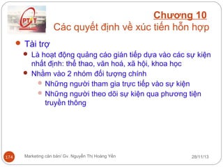 Chương 10
Các quyết định về xúc tiến hỗn hợp
 Tài trợ
 Là hoạt động quảng cáo gián tiếp dựa vào các sự kiện
nhất định: thể thao, văn hoá, xã hội, khoa học
 Nhằm vào 2 nhóm đối tượng chính
 Những người tham gia trực tiếp vào sự kiện
 Những người theo dõi sự kiện qua phương tiện
truyền thông

174

Marketing căn bản/ Gv. Nguyễn Thị Hoàng Yến

28/11/13

 