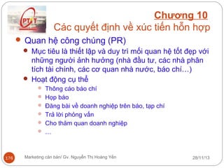 Chương 10
Các quyết định về xúc tiến hỗn hợp
 Quan hệ công chúng (PR)
 Mục tiêu là thiết lập và duy trì mối quan hệ tốt đẹp với
những người ảnh hưởng (nhà đầu tư, các nhà phân
tích tài chính, các cơ quan nhà nước, báo chí…)
 Hoạt động cụ thể
 Thông cáo báo chí
 Họp báo
 Đăng bài về doanh nghiệp trên báo, tạp chí
 Trả lời phỏng vấn
 Cho thăm quan doanh nghiệp
 …

176

Marketing căn bản/ Gv. Nguyễn Thị Hoàng Yến

28/11/13

 