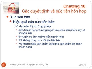 Chương 10
Các quyết định về xúc tiến hỗn hợp
 Xúc tiến bán
 Hiệu quả của xúc tiến bán:
Ví dụ trên thị trường pháp:
 33% khách hàng thường xuyên lựa chọn sản phẩm hay có

khuyến mãi
 61% gây sự ảnh hưởng đến người khác
 9% không nhạy cảm với xúc tiến bán
 7% khách hàng sản phẩm dùng thử sản phẩm trở thành
khách hàng

181

Marketing căn bản/ Gv. Nguyễn Thị Hoàng Yến

28/11/13

 