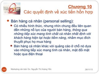 Chương 10
Các quyết định về xúc tiến hỗn hợp
 Bán hàng cá nhân (personal selling):
 Có nhiều hình thức, nhưng nhìn chung đều liên quan
đến những nỗ lực của người bán hàng, thông qua
những tiếp xúc mang tính chất cá nhân nhất định với
khách hàng hiện tại hoặc tiềm năng, nhằm mục đích
thuyết phục họ mua hàng
 Bán hàng cá nhân khác với quảng cáo ở chỗ nó dựa
vào những tiếp xúc mang tính cá nhân, mặt đối mặt
hoặc qua điện thoại

182

Marketing căn bản/ Gv. Nguyễn Thị Hoàng Yến

28/11/13

 