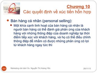 Chương 10
Các quyết định về xúc tiến hỗn hợp
 Bán hàng cá nhân (personal selling):
 Một khía cạnh linh hoạt của bán hàng cá nhân là
người bán hàng có thể đánh giá phản ứng của khách
hàng với những thông điệp của doanh nghiệp tại thời
điểm tiếp xúc với khách hàng, và họ có thể điều chỉnh
thông điệp để nhằm có được những phản ứng có lợi
từ khách hàng ngay tức thì

183

Marketing căn bản/ Gv. Nguyễn Thị Hoàng Yến

28/11/13

 