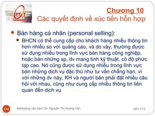 Chương 10
Các quyết định về xúc tiến hỗn hợp
 Bán hàng cá nhân (personal selling):
 BHCN có thể cung cấp cho khách hàng nhiều thông tin
hơn nhiều so với quảng cáo, và do vậy, thường được
sử dụng nhiều trong lĩnh vực bán hàng công nghiệp,
hoặc bán những sp, dv mang tính kỹ thuật, có độ phức
tạp cao. Nó cũng được sử dụng nhiều trong lĩnh vực
bán những dịch vụ đặc thù như tư vấn chẳng hạn, vì
với những dv này, KH và người bán phải đặt nhiều câu
hỏi với nhau, cũng như cung cấp nhiều thông tin liên
quan đến dịch vụ

184

Marketing căn bản/ Gv. Nguyễn Thị Hoàng Yến

28/11/13

 