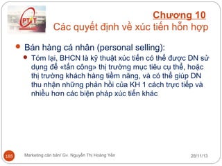 Chương 10
Các quyết định về xúc tiến hỗn hợp
 Bán hàng cá nhân (personal selling):
 Tóm lại, BHCN là kỹ thuật xúc tiến có thể được DN sử
dụng để «tấn công» thị trường mục tiêu cụ thể, hoặc
thị trường khách hàng tiềm năng, và có thể giúp DN
thu nhận những phản hồi của KH 1 cách trực tiếp và
nhiều hơn các biện pháp xúc tiến khác

185

Marketing căn bản/ Gv. Nguyễn Thị Hoàng Yến

28/11/13

 