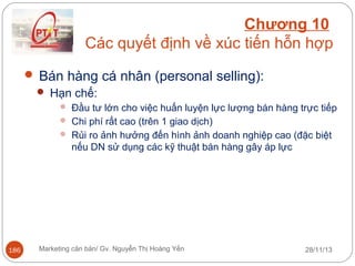 Chương 10
Các quyết định về xúc tiến hỗn hợp
 Bán hàng cá nhân (personal selling):
 Hạn chế:
 Đầu tư lớn cho việc huấn luyện lực lượng bán hàng trực tiếp
 Chi phí rất cao (trên 1 giao dịch)
 Rủi ro ảnh hưởng đến hình ảnh doanh nghiệp cao (đặc biệt

nếu DN sử dụng các kỹ thuật bán hàng gây áp lực

186

Marketing căn bản/ Gv. Nguyễn Thị Hoàng Yến

28/11/13

 