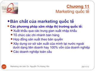 Chương 11
Marketing quốc tế
Bản chất của marketing quốc tế
 Các phương pháp xâm nhập thị trường quốc tế:
Xuất khẩu qua các trung gian xuất nhập khẩu
Tổ chức các chi nhánh bán hàng
Hợp đồng sản xuất theo bản quyền
Xây dựng cơ sở sản xuất của mình tại nước ngoài

dưới dạng liên doanh hay 100% vốn của doanh nghiệp
Các doanh nghiệp toàn cầu

187

Marketing căn bản/ Gv. Nguyễn Thị Hoàng Yến

28/11/13

 