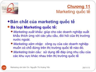 Chương 11
Marketing quốc tế
Bản chất của marketing quốc tế
Ba loại Marketing quốc tế:
Marketing xuất khẩu: giúp cho các doanh nghiệp xuất
khẩu thích ứng với các yêu cầu, đòi hỏi của thị trường
nước ngoài.
Marketing xâm nhập: công cụ của các doanh nghiệp
muốn có chỗ đứng trên thị trường quốc tế nào đó.
Marketing toàn cầu: sử dụng để đáp ứng nhu cầu của
các khu vực khác nhau trên thị trường quốc tế

188

Marketing căn bản/ Gv. Nguyễn Thị Hoàng Yến

28/11/13

 