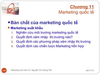 Chương 11
Marketing quốc tế
Bản chất của marketing quốc tế
 Marketing xuất khẩu
1. Nghiên cứu môi trường marketing quốc tế
2. Quyết định xâm nhập thị trường nào?
3. Quyết định các phương pháp xâm nhập thị trường
4. Quyết định các chiến lược Marketing hỗn hợp

189

Marketing căn bản/ Gv. Nguyễn Thị Hoàng Yến

28/11/13

 
