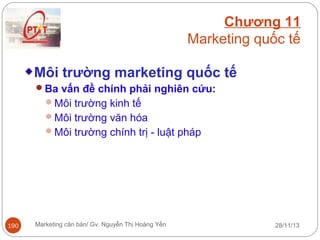 Chương 11
Marketing quốc tế
Môi trường marketing quốc tế
Ba vấn đề chính phải nghiên cứu:
Môi trường kinh tế
Môi trường văn hóa
Môi trường chính trị - luật pháp

190

Marketing căn bản/ Gv. Nguyễn Thị Hoàng Yến

28/11/13

 