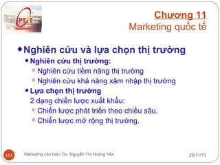Chương 11
Marketing quốc tế
Nghiên cứu và lựa chọn thị trường
Nghiên cứu thị trường:
Nghiên cứu tiềm năng thị trường
Nghiên cứu khả năng xâm nhập thị trường
Lựa chọn thị trường
2 dạng chiến lược xuất khẩu:
Chiến lược phát triển theo chiều sâu.
Chiến lược mở rộng thị trường.

191

Marketing căn bản/ Gv. Nguyễn Thị Hoàng Yến

28/11/13

 