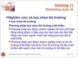 Chương 11
Marketing quốc tế
Nghiên cứu và lựa chọn thị trường
Lựa chọn thị trường
Phương pháp lựa chọn thị trường xuất khẩu:
Phương pháp thụ động: doanh nghiệp chỉ hạn chế hoạt
động trong phạm vi đáp ứng nhu cầu của các đơn đặt
hàng của nước ngoài, hoặc bán hàng qua các đại lý
xuất khẩu
Phương pháp chủ động: doanh nghiệp hoặc là tìm thị
trường xuất khẩu tương tự như thị trường nội địa hoặc
là dần dần tuyển chọn các thị trường có độ hấp cao
192

Marketing căn bản/ Gv. Nguyễn Thị Hoàng Yến

28/11/13

 