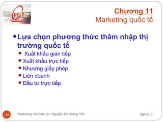 Chương 11
Marketing quốc tế
Lựa chọn phương thức thâm nhập thị
trường quốc tế
 Xuất khẩu gián tiếp
Xuất khẩu trực tiếp
Nhượng giấy phép
Liên doanh
Đầu tư trực tiếp

193

Marketing căn bản/ Gv. Nguyễn Thị Hoàng Yến

28/11/13

 