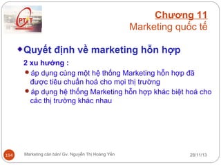 Chương 11
Marketing quốc tế
Quyết định về marketing hỗn hợp
2 xu hướng :
áp dụng cùng một hệ thống Marketing hỗn hợp đã
được tiêu chuẩn hoá cho mọi thị trường
áp dụng hệ thống Marketing hỗn hợp khác biệt hoá cho
các thị trường khác nhau

194

Marketing căn bản/ Gv. Nguyễn Thị Hoàng Yến

28/11/13

 