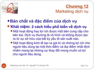 Chương 12
Marketing dịch vụ
Bản chất và đặc điểm của dịch vụ
Khái niệm: 2 cách hiểu phổ biến về dịch vụ
Một hoạt động hay lợi ích được một bên cung cấp cho

bên kia. Dịch vụ thường là vô hình và không được tạo
ra từ sự sở hữu của bất kỳ yếu tố sản xuất nào.
Một hoạt động kinh tế tạo ra giá trị và những lợi ích cho
người tiêu dùng tại một thời điểm và địa điểm nhất định
nhằm mang lại những sự thay đổi mong muốn có lợi
cho người tiêu dùng.

195

Marketing căn bản/ Gv. Nguyễn Thị Hoàng Yến

28/11/13

 