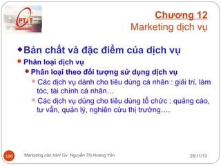 Chương 12
Marketing dịch vụ
Bản chất và đặc điểm của dịch vụ
 Phân loại dịch vụ
Phân loại theo đối tượng sử dụng dịch vụ
Các dịch vụ dành cho tiêu dùng cá nhân : giải trí, làm

tóc, tài chính cá nhân…
Các dịch vụ dùng cho tiêu dùng tổ chức : quảng cáo,
tư vấn, quản lý, nghiên cứu thị trường….

196

Marketing căn bản/ Gv. Nguyễn Thị Hoàng Yến

28/11/13

 
