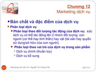 Chương 12
Marketing dịch vụ
Bản chất và đặc điểm của dịch vụ
 Phân loại dịch vụ
Phân loại theo đối tượng tác động của dịch vụ: các

dịch vụ có thể tác động lên 2 nhóm đối tượng: con
người (cơ thể hay tinh thần) hay vật (tài sản hay quyền
sử dụng/sở hữu của con người).
 Phân loại theo vai trò của dịch vụ trong sản phẩm
Dịch vụ chính (thuần túy)
Dịch vụ bổ sung

197

Marketing căn bản/ Gv. Nguyễn Thị Hoàng Yến

28/11/13

 