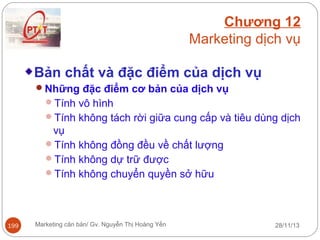 Chương 12
Marketing dịch vụ
Bản chất và đặc điểm của dịch vụ
Những đặc điểm cơ bản của dịch vụ
Tính vô hình
Tính không tách rời giữa cung cấp và tiêu dùng dịch

vụ
Tính không đồng đều về chất lượng
Tính không dự trữ được
Tính không chuyển quyền sở hữu

199

Marketing căn bản/ Gv. Nguyễn Thị Hoàng Yến

28/11/13

 