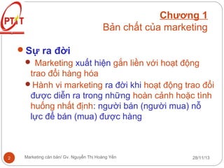 Chương 1
Bản chất của marketing
Sự ra đời
 Marketing xuất hiện gắn liền với hoạt động
trao đổi hàng hóa
Hành vi marketing ra đời khi hoạt động trao đổi
được diễn ra trong những hoàn cảnh hoặc tình
huống nhất định: người bán (người mua) nỗ
lực để bán (mua) được hàng

2

Marketing căn bản/ Gv. Nguyễn Thị Hoàng Yến

28/11/13

 