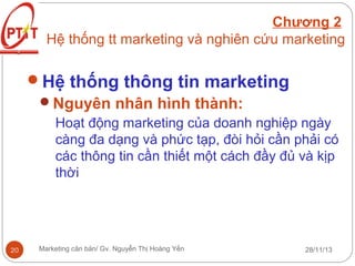 Chương 2
Hệ thống tt marketing và nghiên cứu marketing

Hệ thống thông tin marketing
Nguyên nhân hình thành:
Hoạt động marketing của doanh nghiệp ngày
càng đa dạng và phức tạp, đòi hỏi cần phải có
các thông tin cần thiết một cách đầy đủ và kịp
thời

20

Marketing căn bản/ Gv. Nguyễn Thị Hoàng Yến

28/11/13

 
