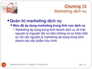 Chương 12
Marketing dịch vụ
Quản trị marketing dịch vụ
Mức độ áp dụng marketing trong lĩnh vực dịch vụ
Marketing áp dụng trong kinh doanh dịch vụ về mặt

nguyên lý (nguyên tắc cơ bản) không có sự khác biệt
so với các nguyên lý marketing áp dụng trong kinh
doanh các sản phẩm hữu hình.

200

Marketing căn bản/ Gv. Nguyễn Thị Hoàng Yến

28/11/13

 