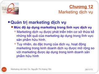 Chương 12
Marketing dịch vụ
Quản trị marketing dịch vụ
Mức độ áp dụng marketing trong lĩnh vực dịch vụ
Marketing dịch vụ được phát triển trên cơ sở thừa kế

những kết quả của marketing áp dụng trong lĩnh vực
sản phẩm hữu hình.
Tuy nhiên, do đặc trưng của dịch vụ, hoạt động
marketing trong kinh doanh dịch vụ được mở rộng so
với marketing được áp dụng trong kinh doanh sản
phẩm hữu hình

201

Marketing căn bản/ Gv. Nguyễn Thị Hoàng Yến

28/11/13

 