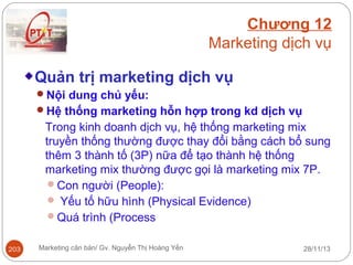 Chương 12
Marketing dịch vụ
Quản trị marketing dịch vụ
Nội dung chủ yếu:
Hệ thống marketing hỗn hợp trong kd dịch vụ

Trong kinh doanh dịch vụ, hệ thống marketing mix
truyền thống thường được thay đổi bằng cách bổ sung
thêm 3 thành tố (3P) nữa để tạo thành hệ thống
marketing mix thường được gọi là marketing mix 7P.
Con người (People):
 Yếu tố hữu hình (Physical Evidence)
Quá trình (Process
203

Marketing căn bản/ Gv. Nguyễn Thị Hoàng Yến

28/11/13

 
