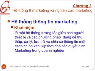 Chương 2
Hệ thống tt marketing và nghiên cứu marketing

Hệ thống thông tin marketing
Khái niệm:
là một hệ thống tương tác giữa con người,
thiết bị và các phương pháp dùng để thu
thập, xử lý, lưu trữ và chia sẻ thông tin một
cách chính xác, kịp thời cho các quyết định
Marketing trong doanh nghiệp

21

Marketing căn bản/ Gv. Nguyễn Thị Hoàng Yến

28/11/13

 