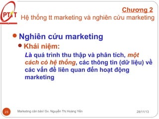 Chương 2
Hệ thống tt marketing và nghiên cứu marketing

Nghiên cứu marketing
Khái niệm:
Là quá trình thu thập và phân tích, một
cách có hệ thống, các thông tin (dữ liệu) về
các vấn đề liên quan đến hoạt động
marketing

23

Marketing căn bản/ Gv. Nguyễn Thị Hoàng Yến

28/11/13

 