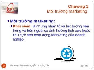 Chương 3
Môi trường marketing
Môi trường marketing:
Khái niệm: là những nhân tố và lực lượng bên
trong và bên ngoài có ảnh hưởng tích cực hoặc
tiêu cực đến hoạt động Marketing của doanh
nghiệp

27

Marketing căn bản/ Gv. Nguyễn Thị Hoàng Yến

28/11/13

 
