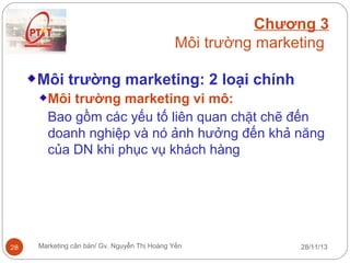 Chương 3
Môi trường marketing
Môi trường marketing: 2 loại chính
Môi trường marketing vi mô:
Bao gồm các yếu tố liên quan chặt chẽ đến
doanh nghiệp và nó ảnh hưởng đến khả năng
của DN khi phục vụ khách hàng

28

Marketing căn bản/ Gv. Nguyễn Thị Hoàng Yến

28/11/13

 